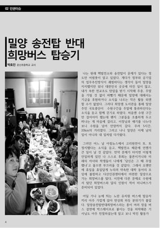 4
밀양 송전탑 반대
희망버스 탑승기
박효진 운산초등학교 교사
나는 원래 핵발전소와 송전탑이 문제가 있다는 정
도만 어렴풋이 알고 있었다. 게다가 정부와 공기업
의 업무추진방식이 괘씸하다는 생각이 들어 밀양을
지지했지만 워낙 대한민국 곳곳에 터진 일이 많고,
내가 속한 전교조도 탄압을 받기 시작해 주중, 주말
을 가릴 것 없이 바빴기 때문에 밀양에 대해서는
기금을 후원하거나 소식을 나르는 작은 활동 외엔
할 수가 없었다. 그러다 희망샘 도서관을 통해 밀양
주민 국토종단이 수원구간을 주말에 통과하신다는
소식을 듣고 함께 걷기로 하였다. 처음엔 수원 구간
만 걸어야지 했는데 왠지 그분들을 조촐하게 두고
떠나는 게 마음에 걸리고, 이장님과 얘기를 나누다
보니 수원을 넘어 안양까지 갔다. 무려 5시간,
20km의 거리였다. 그러고 나니 밀양은 이제 남의
일이 아니라 내 일처럼 다가왔다.
그러던 어느 날 아침뉴스에서 고리원전이 또, 또
정지했다는 소식을 듣고, 핵발전소 때문에 언젠가
큰 일이 날 것 같았다. 만약 문제가 터지면 이렇게
안일하게 있던 나 스스로 후회는 물론이거니와 미
래의 자녀와 학생들이 나에게 ‘당신은 그 때 무얼
했냐’고 물으면 부끄러울 것 같았다. 그래서 오랜만
에 휴일을 휴일답게 누리려 약속한 대학 동아리 모
임에 불참하고 다산인권센터에서 마련한 밀양으로
가는 희망버스를 탔다, 이전에 다른 문제로 수원에
서 탔던 희망버스와 달리 인원이 적어 미니버스가
준비되어 있었다.
어딜 가나 눈에 띄는 노란 유치원 버스에 탑승자
끼리 아주 가깝게 앉아 반상회 하듯 분위기가 좋았
다. 밀양송전탑반대희망버스라는 종이 여러 장을 버
스 겉면에 박스테이프로 붙이는 것을 허락해준 기
사님도 아주 친절하셨는데 알고 보니 박진 활동가
02 인권이슈
 