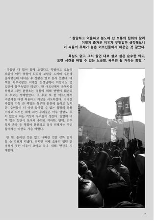 7
다음엔 더 많이 함께 오겠다고 작별하고 오늘의
모임이 어떤 역할이 되리라 보람을 느끼며 수원에
올라왔는데 다녀온 후 상황은 별로 좋지 못했다. 대
책위 사무국장인 이계삼 선생님께서 희망버스 몇
일만에 불구속입건 되셨다. 한 어르신께서 음독자살
하셨고 시민 분향소는 경찰에 의해 번번이 훼손되
고 추모는 방해받았다. 그 후로 또 한 어르신께서
수면제를 다량 복용하고 자살을 시도하셨다. 이어진
죽음의 가장 큰 책임은 정부와 한전에 돌리고 싶지
만, 주민들이 더 이상 살아갈 수 없는 절망의 상황
이라고 느끼는 데에 과연 우리들은 아무 영향도 주
지 않았나 하는 걱정과 두려움이 생긴다. 밀양에 너
무 많은 집단이 모여서 송전로 지하화, 탈핵, 민주
절차 존중 등 쟁점이 분산되고 결국 피해자는 주민
들이라는 비판도 가슴 아팠다.
한 해, 좋아진 것은 없고 나빠진 것만 잔뜩 받아
참 숨 가쁘게 지냈다. 하지만 이제 조용히 있던 안
녕하지 못한 이들이 모이고 있다. 새해, 반전을 기
대한다.
“ 참담하고 억울하고 분노에 찬 보통의 집회와 달리
이렇게 즐거운 이유가 무엇일까 생각해보니
이 싸움의 주체가 농촌 어르신들이기 때문인 것 같았다.
욕심도 없고 그저 살던 대로 살고 싶은 순수한 의도,
오랜 시간을 버틸 수 있는 느긋함, 싸우면 될 거라는 희망. “
 