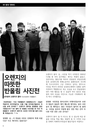 8
노동자의 천국,
레이버랜드를 꿈꾸며
인터뷰어 훈이 다산인권센터 자원활동가
오렌지의
따뜻한
반올림 사진전
인터뷰어 오렌지가 좋아 다산인권센터 자원활동가
안녕하세요~ 다산 자원활동가 엄명환입니다~ 오늘은
처음이자 마지막일지도 모를 거울 인터뷰(거울속의 자
신을 보며 인터뷰^^ 오렌지가 좋아와 엄명환은 같은
사람입니다^^)로 얼마 전 반올림 사진전을 한 다산 자
원활동가 ‘오렌지가 좋아’의 사진전 이야기를 들어 보도
록 하겠습니다. ^-^a
엄명환: 음....이 반올림 사진은 언제부터 찍게 되었
나요? 무슨 계기라도 있었나요?
오렌지가 좋아: 음....사진을 찍기 시작한건 2009년
7~8월 쯤 부터 일거에요~ 계기는 특별히 없었고,
김산이라는 활동가를 따라서 반올림의 반달공동행
동과 삼성반도체 피해노동자인 故황민웅씨 추모제
에 가고나서부터 그냥 기록하고 싶다는 생각으로
사진을 찍다가 2010년 삼성반도체에서 일했던 故박
지연씨가 백혈병으로 죽는 모습을 보고 반올림에서
내가 어떤 활동을 할 수 있을까 하다 일단은 반올
림의 여러 모습을 사진으로 가능한 기록해보자 해
서 찍기 시작했어요.
엄명환: 사진전을 찾아오면서 투쟁사진들이라 보면
서 힘들지 않을까 생각 했는데 생각과는 달리 사진
들이 참 재미있고, 밝은 사진들이 많아서 참 좋네
요. 사진을 일부러 이렇게 밝은 것만 찍은 건지 아
니면 이런 것만 고른 건가요?
오렌지가 좋아: 둘 다 라고도 할 수 있는데 처음 반
올림 사진을 찍을 때는 뭐랄까 좀 더 극적인 모습
을 위해서 피해자(가족)들과 활동가들의 처절하고
03 떴다! 벗바리
 