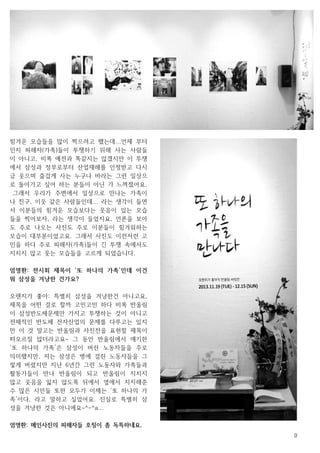 9
힘겨운 모습들을 많이 찍으려고 했는데...언제 부터
인지 피해자(가족)들이 투쟁하기 위해 사는 사람들
이 아니고, 비록 예전과 똑같지는 않겠지만 이 투쟁
에서 삼성과 정부로부터 산업재해를 인정받고 다시
금 웃으며 즐겁게 사는 누구나 바라는 그런 일상으
로 돌아가고 싶어 하는 분들이 아닌 가 느껴졌어요.
그래서 우리가 주변에서 일상으로 만나는 가족이
나 친구, 이웃 같은 사람들인데... 라는 생각이 들면
서 이분들의 힘겨운 모습보다는 웃음이 있는 모습
들을 찍어보자, 라는 생각이 들었지요, 언론을 보아
도 주로 나오는 사진도 주로 이분들이 힘겨워하는
모습이 대부분이었고요. 그래서 사진도 이런저런 고
민을 하다 주로 피해자(가족)들이 긴 투쟁 속에서도
지치지 않고 웃는 모습들을 고르게 되었습니다.
엄명환: 전시회 제목이 ‘또 하나의 가족’인데 이건
뭐 삼성을 겨냥한 건가요?
오렌지가 좋아: 특별히 삼성을 겨냥한건 아니고요,
제목을 어떤 걸로 할까 고민고민 하다 비록 반올림
이 삼성반도체문제만 가지고 투쟁하는 것이 아니고
전체적인 반도체 전자산업의 문제를 다루고는 있지
만 이 것 말고는 반올림과 사진전을 표현할 제목이
떠오르질 않더라고요~ 그 동안 반올림에서 얘기한
‘또 하나의 가족’은 삼성이 버린 노동자들을 주로
의미했지만, 저는 삼성은 병에 걸린 노동자들을 그
렇게 버렸지만 지난 6년간 그런 노동자와 가족들과
활동가들이 만나 반올림이 되고 반올림이 지치지
않고 웃음을 잃지 않도록 뒤에서 옆에서 지지해준
수 많은 시민들 또한 모두가 이제는 ‘또 하나의 가
족’이다, 라고 말하고 싶었어요. 진실로 특별히 삼
성을 겨냥한 것은 아니에요~^-^a...
엄명환: 메인사진의 피해자들 호칭이 좀 독특하네요.
 