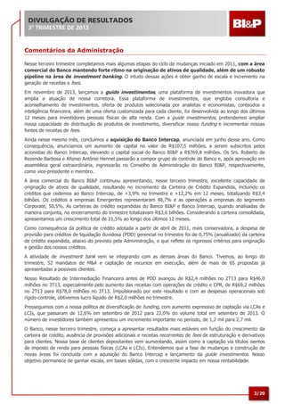 DIVULGAÇÃO DE RESULTADOS
3º TRIMESTRE DE 2013

Comentários da Administração
Nesse terceiro trimestre completamos mais algumas etapas do ciclo de mudanças iniciado em 2011, com a área
comercial do Banco mantendo forte ritmo na originação de ativos de qualidade, além de um robusto
pipeline na área de investment banking. O intuito dessas ações é obter ganho de escala e incremento na
geração de receitas e fees.
Em novembro de 2013, lançamos a guide investimentos, uma plataforma de investimentos inovadora que
amplia a atuação de nossa corretora. Essa plataforma de investimentos, que engloba consultoria e
aconselhamento de investimentos, oferta de produtos selecionada por analistas e economistas, conteúdos e
inteligência financeira, além de uma oferta customizada para cada cliente, foi desenvolvida ao longo dos últimos
12 meses para investidores pessoas físicas de alta renda. Com a guide investimentos, pretendemos ampliar
nossa capacidade de distribuição de produtos de investimento, diversificar nosso funding e incrementar nossas
fontes de receitas de fees.
Ainda nesse mesmo mês, concluímos a aquisição do Banco Intercap, anunciada em junho desse ano. Como
consequência, anunciamos um aumento de capital no valor de R$107,5 milhões, a serem subscritos pelos
acionistas do Banco Intercap, elevando o capital social do Banco BI&P a R$769,8 milhões. Os Srs. Roberto de
Rezende Barbosa e Afonso Antônio Hennel passarão a compor grupo de controle do Banco e, após aprovação em
assembleia geral extraordinária, ingressarão no Conselho de Administração do Banco BI&P, respectivamente,
como vice-presidente e membro.
A área comercial do Banco BI&P continuou apresentando, nesse terceiro trimestre, excelente capacidade de
originação de ativos de qualidade, resultando no incremento da Carteira de Crédito Expandida, incluindo os
créditos que cedemos ao Banco Intercap, de +3,9% no trimestre e +12,2% em 12 meses, totalizando R$3,4
bilhões. Os créditos a empresas Emergentes representaram 48,7% e as operações a empresas do segmento
Corporate, 50,5%. As carteiras de crédito expandidas do Banco BI&P e Banco Intercap, quando analisadas de
maneira conjunta, no encerramento do trimestre totalizavam R$3,6 bilhões. Considerando a carteira consolidada,
apresentamos um crescimento total de 21,5% ao longo dos últimos 12 meses.
Como consequência da política de crédito adotada a partir de abril de 2011, mais conservadora, a despesa de
provisão para créditos de liquidação duvidosa (PDD) gerencial no trimestre foi de 0,75% (anualizado) da carteira
de crédito expandida, abaixo do previsto pela Administração, o que reflete os rigorosos critérios para originação
e gestão dos nossos créditos.
A atividade de investment bank vem se integrando com as demais áreas do Banco. Tivemos, ao longo do
trimestre, 52 mandatos de M&A e captação de recursos em execução, além de mais de 65 propostas já
apresentadas a possíveis clientes.
Nosso Resultado de Intermediação Financeira antes de PDD avançou de R$2,4 milhões no 2T13 para R$46,0
milhões no 3T13, especialmente pelo aumento das receitas com operações de crédito e CPR, de R$69,2 milhões
no 2T13 para R$78,0 milhões no 3T13. Impulsionado por este resultado e com as despesas operacionais sob
rígido controle, obtivemos lucro líquido de R$2,0 milhões no trimestre.
Prosseguimos com a nossa política de diversificação de funding, com aumento expressivo de captação via LCAs e
LCIs, que passaram de 12,6% em setembro de 2012 para 22,0% do volume total em setembro de 2013. O
número de investidores também apresentou um incremento importante no período, de 1,2 mil para 2,7 mil.
O Banco, nesse terceiro trimestre, começa a apresentar resultados mais estáveis em função do crescimento da
carteira de crédito, ausência de provisões adicionais e receitas recorrentes de fees de estruturação e derivativos
para clientes. Nossa base de clientes depositantes vem aumentando, assim como a captação via títulos isentos
de imposto de renda para pessoas físicas (LCAs e LCIs). Entendemos que a fase de mudanças e construção de
novas áreas foi concluída com a aquisição do Banco Intercap e lançamento da guide investimentos. Nosso
objetivo permanece de ganhar escala, em bases sólidas, com o crescente impacto em nossa rentabilidade.

3/20

 
