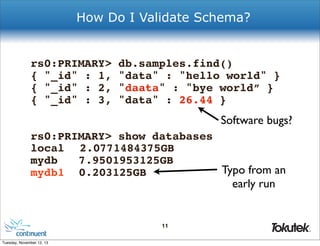 How Do I Validate Schema?

rs0:PRIMARY>
{ "_id" : 1,
{ "_id" : 2,
{ "_id" : 3,

db.samples.find()
"data" : "hello world" }
"daata" : "bye world” }
"data" : 26.44 }

Software bugs?
rs0:PRIMARY> show databases
local ! 2.0771484375GB
mydb! 7.9501953125GB
Typo from an
mydb1! 0.203125GB

early run

11
®

Tuesday, November 12, 13

 