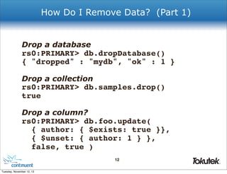 How Do I Remove Data? (Part 1)

Drop a database

rs0:PRIMARY> db.dropDatabase()
{ "dropped" : "mydb", "ok" : 1 }
Drop a collection

rs0:PRIMARY> db.samples.drop()
true
Drop a column?

rs0:PRIMARY> db.foo.update(
{ author: { $exists: true }},
{ $unset: { author: 1 } },
false, true )
12
®

Tuesday, November 12, 13

 