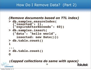 How Do I Remove Data? (Part 2)

(Remove documents based on TTL index)

> db.samples.ensureIndex(
{"inserted": 1},
{"expireAfterSeconds": 60})
> db.samples.insert(
{"data": "hello world",
inserted: new Date()})
> db.table.count()
1
...
> db.table.count()
0
(Capped collections do same with space)
13
®

Tuesday, November 12, 13

 