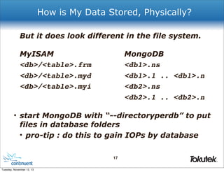 How is My Data Stored, Physically?
But it does look different in the file system.
MyISAM
<db>/<table>.frm
<db>/<table>.myd
<db>/<table>.myi

MongoDB
<db1>.ns
<db1>.1 .. <db1>.n
<db2>.ns
<db2>.1 .. <db2>.n

• start MongoDB with “--directoryperdb” to put
files in database folders
• pro-tip : do this to gain IOPs by database
17
®

Tuesday, November 12, 13

 