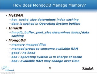 How does MongoDB Manage Memory?
• MyISAM
– key_cache_size determines index caching
– data is cached in Operating System buffers

• InnoDB
– innodb_buffer_pool_size determines index/data
caching

• MongoDB
– memory mapped files
– mongod grows to consume available RAM
– good : no knob
– bad : operating system is in charge of cache
– bad : available RAM may change over time
19
®

Tuesday, November 12, 13

 