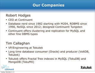 Our Companies
Robert Hodges
• CEO at Continuent
• Database nerd since 1982 starting with M204, RDBMS since
1990, NoSQL since 2012; designed Continuent Tungsten

•

Continuent offers clustering and replication for MySQL and
other fine DBMS types

Tim Callaghan
• VP/Engineering at Tokutek
• Long time database consumer (Oracle) and producer (VoltDB,
Tokutek)

•

Tokutek offers Fractal Tree indexes in MySQL (TokuDB) and
MongoDB (TokuMX)
®

Tuesday, November 12, 13

 