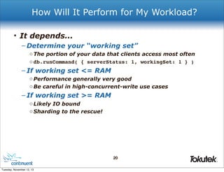 How Will It Perform for My Workload?
• It depends...
– Determine your “working set”
o The portion of your data that clients access most often
o db.runCommand( { serverStatus: 1, workingSet: 1 } )

– If working set <= RAM
o Performance generally very good
o Be careful in high-concurrent-write use cases

– If working set >= RAM
o Likely IO bound
o Sharding to the rescue!

20
®

Tuesday, November 12, 13

 