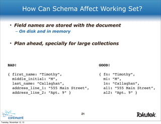 How Can Schema Affect Working Set?
• Field names are stored with the document
– On disk and in memory

• Plan ahead, specially for large collections

BAD!

GOOD!

{ first_name: “Timothy”,
middle_initial: “M”,
last_name: “Callaghan”,
address_line_1: “555 Main Street”,
address_line_2: “Apt. 9” }

{ fn: “Timothy”,
mi: “M”,
ln: “Callaghan”,
al1: “555 Main Street”,
al2: “Apt. 9” }

21
®

Tuesday, November 12, 13

 