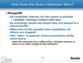 How Does the Query Optimizer Work?
• MongoDB
– All candidate indexes run the query in parallel
o “candidate” meaning it contains useful keys

– As matching results are found they are placed in a
shared buffer
– When one of the parallel runs completes, all
others are stopped
– This “plan” is used for future executions of the
same query
o Until the collection has 1,000 writes, mongod restarts, or
there is an index change to the collection

24
®

Tuesday, November 12, 13

 