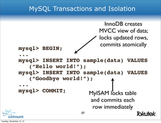 MySQL Transactions and Isolation
InnoDB creates
MVCC view of data;
locks updated rows,
commits atomically

mysql> BEGIN;
...
mysql> INSERT INTO sample(data) VALUES
(“Hello world!”);
mysql> INSERT INTO sample(data) VALUES
(“Goodbye world!”);
...
mysql> COMMIT;
MyISAM locks table

and commits each
row immediately
27
®

Tuesday, November 12, 13

 