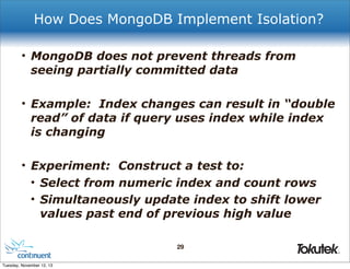 How Does MongoDB Implement Isolation?
• MongoDB does not prevent threads from
seeing partially committed data
• Example: Index changes can result in “double
read” of data if query uses index while index
is changing
• Experiment: Construct a test to:
• Select from numeric index and count rows
• Simultaneously update index to shift lower
values past end of previous high value
29
®

Tuesday, November 12, 13

 