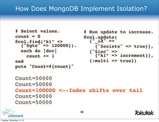 How Does MongoDB Implement Isolation?

# Select values.
count = 0
@col.find(“k1” =>
{"$gte" => 120000}).
each do |doc|
count += 1
end
puts "Count=#{count}"

# Run update to increase.
@col.update(
{"_id" =>
{"$exists" => true}},
{"$inc" =>
{“k1” => increment}},
{:multi => true})

Count=50000
Count=50000
Count=100000 <--Index shifts over tail
Count=50000
Count=50000
30
®

Tuesday, November 12, 13

 