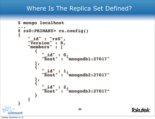 Where Is The Replica Set Defined?
$ mongo localhost
...
# rs0:PRIMARY> rs.config()
{
!
"_id" : "rs0",
!
"version" : 8,
!
"members" : [
!
! {
!
! ! "_id" : 0,
!
! ! "host" : "mongodb1:27017"
!
! },
!
! {
!
! ! "_id" : 1,
!
! ! "host" : "mongodb2:27017"
!
! },
!
! {
!
! ! "_id" : 2,
!
! ! "host" : "mongodb3:27017”
!
! }
!
]
}
34
®

Tuesday, November 12, 13

 