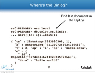 Where’s the Binlog?
Find last document in
the OpLog
rs0:PRIMARY> use local
rs0:PRIMARY> db.oplog.rs.find().
... sort({ts:-1}).limit(1)
{ "ts" : Timestamp(1383980308, 1),
"h" : NumberLong("9112507265624716453"),
"v" : 2, "op" : "i", "ns" : "xacts.data",
"o" : {
"_id" :
ObjectId("527ddd116244f28f4592f6a8"),
"data" : "hello world!"
}
}
37
®

Tuesday, November 12, 13

 