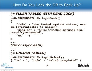 How Do You Lock the DB to Back Up?
(= FLUSH TABLES WITH READ LOCK)
rs0:SECONDARY> db.fsyncLock()
{
! "info" : "now locked against writes, use
db.fsyncUnlock() to unlock",
! "seeAlso" : "http://dochub.mongodb.org/
core/fsynccommand",
! "ok" : 1
}
...

(tar or rsync data)
...

(= UNLOCK TABLES)
rs0:SECONDARY> db.fsyncUnlock()
{ "ok" : 1, "info" : "unlock completed" }
38
®

Tuesday, November 12, 13

 