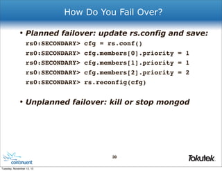How Do You Fail Over?

• Planned failover: update rs.config and save:
rs0:SECONDARY>
rs0:SECONDARY>
rs0:SECONDARY>
rs0:SECONDARY>
rs0:SECONDARY>

cfg = rs.conf()
cfg.members[0].priority = 1
cfg.members[1].priority = 1
cfg.members[2].priority = 2
rs.reconfig(cfg)

• Unplanned failover: kill or stop mongod

39
®

Tuesday, November 12, 13

 