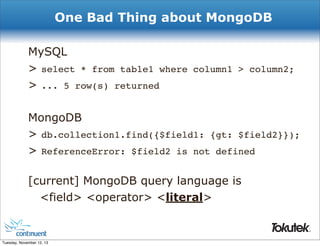 One Bad Thing about MongoDB
MySQL
> select * from table1 where column1 > column2;
> ... 5 row(s) returned
MongoDB
> db.collection1.find({$field1: {gt: $field2}});
> ReferenceError: $field2 is not defined
[current] MongoDB query language is
<field> <operator> <literal>
®

Tuesday, November 12, 13

 