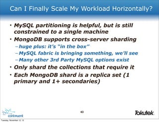 Can I Finally Scale My Workload Horizontally?
• MySQL partitioning is helpful, but is still
constrained to a single machine
• MongoDB supports cross-server sharding
– huge plus: it’s “in the box”
– MySQL fabric is bringing something, we’ll see
– Many other 3rd Party MySQL options exist

• Only shard the collections that require it
• Each MongoDB shard is a replica set (1
primary and 1+ secondaries)

43
®

Tuesday, November 12, 13

 