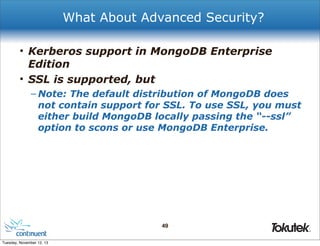 What About Advanced Security?
• Kerberos support in MongoDB Enterprise
Edition
• SSL is supported, but
– Note: The default distribution of MongoDB does
not contain support for SSL. To use SSL, you must
either build MongoDB locally passing the “--ssl”
option to scons or use MongoDB Enterprise.

49
®

Tuesday, November 12, 13

 