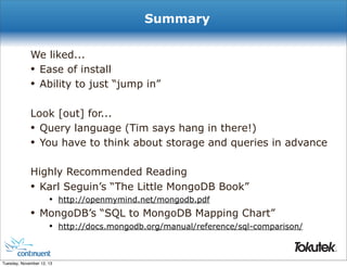 Summary
We liked...
• Ease of install
• Ability to just “jump in”
Look [out] for...
• Query language (Tim says hang in there!)
• You have to think about storage and queries in advance
Highly Recommended Reading
• Karl Seguin’s “The Little MongoDB Book”
• http://openmymind.net/mongodb.pdf
• MongoDB’s “SQL to MongoDB Mapping Chart”
• http://docs.mongodb.org/manual/reference/sql-comparison/
®

Tuesday, November 12, 13

 