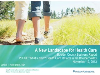 A New Landscape for Health Care

Boulder County Business Report
PULSE: What’s Next? Health Care Reform in the Boulder Valley
November 12, 2013

Jandel T. Allen-Davis, MD

Vice President, Government and External Relations
Kaiser Permanente, Colorado Region

 