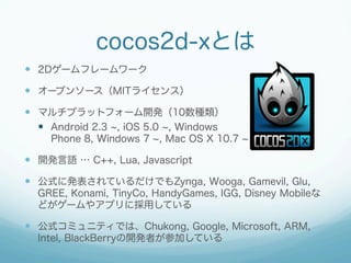 cocos2d-xȤ
?? 2D`ե``
?? `ץ󥽩`MIT饤󥹣
?? ޥץåȥե`_k10N
?? Android 2.3 , iOS 5.0 , Windows
Phone 8, Windows 7 , Mac OS X 10.7

?? _kZ  C++, Lua, Javascript
?? ʽ˰kƤǤZynga, Wooga, Gamevil, Glu,
GREE, Konami, TinyCo, HandyGames, IGG, Disney Mobile
ɤ`䥢ץ˒äƤ

?? ʽߥ˥ƥǤϡChukong, Google, Microsoft, ARM,
Intel, BlackBerry_kߤμӤƤ

 