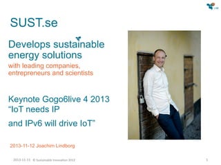 SUST.se
Develops sustainable
energy solutions
with leading companies,
entrepreneurs and scientists

Keynote Gogonetlive 4 2013

“IoT needs IP and IPv6 will drive IoT”

2013-11-12 Joachim Lindborg
2013-11-11 © Sustainable Innovation 2012

1

 