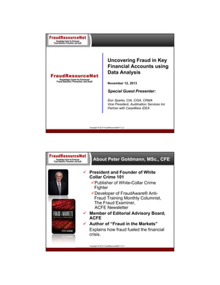 Uncovering Fraud in Key
Financial Accounts using
Data Analysis
November 12, 2013

Special Guest Presenter:
Don Sparks, CIA, CISA, CRMA
Vice President, Audimation Services Inc
Partner with CaseWare IDEA

Copyright © 2013 FraudResourceNet™ LLC

About Peter Goldmann, MSc., CFE
 President and Founder of White
Collar Crime 101
Publisher of White-Collar Crime
Fighter
Developer of FraudAware® AntiFraud Training Monthly Columnist,
The Fraud Examiner,
ACFE Newsletter
 Member of Editorial Advisory Board,
ACFE
 Author of “Fraud in the Markets”
Explains how fraud fueled the financial
crisis.
Copyright © 2013 FraudResourceNet™ LLC

 