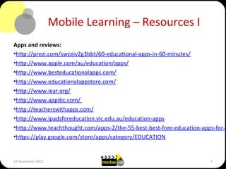 Mobile Learning – Resources I

Apps and reviews:
•http://prezi.com/swceiv2g3bbt/60-educational-apps-in-60-minutes/
•http://www.apple.com/au/education/apps/
•http://www.besteducationalapps.com/
•http://www.educationalappstore.com/
•http://www.iear.org/
•http://www.appitic.com/
•http://teacherswithapps.com/
•http://www.ipadsforeducation.vic.edu.au/education-apps
•http://www.teachthought.com/apps-2/the-55-best-best-free-education-apps-for-i
•https://play.google.com/store/apps/category/EDUCATION

12 November 2013

1

 