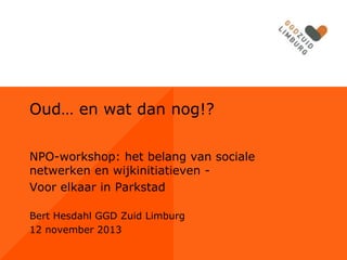 Oud… en wat dan nog!?
NPO-workshop: het belang van sociale
netwerken en wijkinitiatieven Voor elkaar in Parkstad
Bert Hesdahl GGD Zuid Limburg
12 november 2013

 
