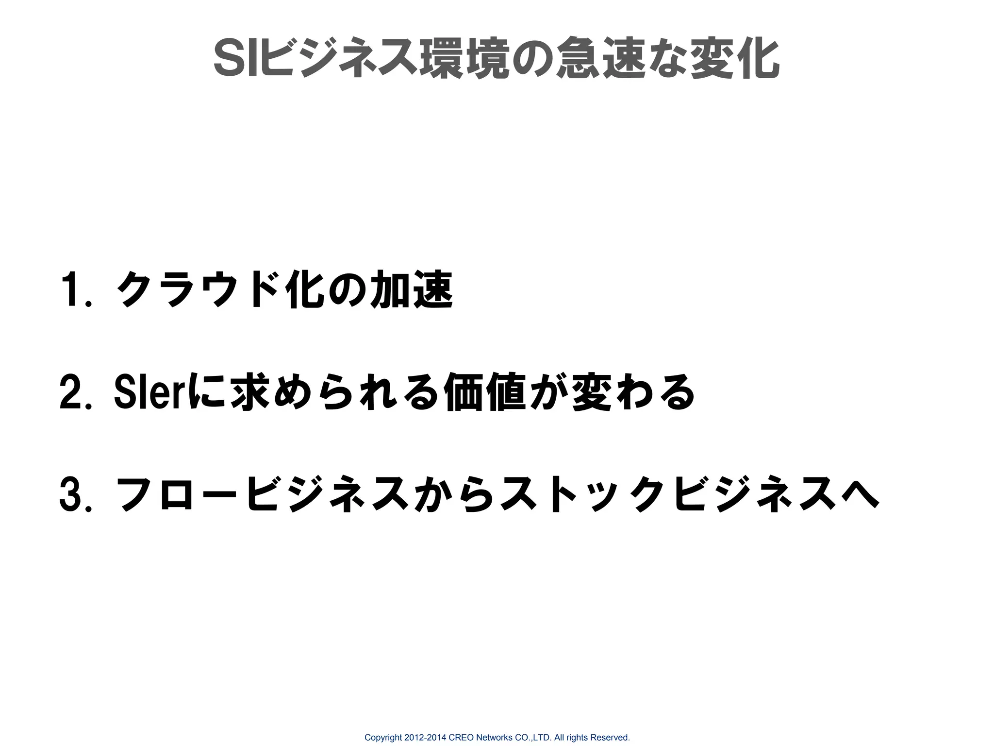 ＳＩビジネス環境の急速な変化

1. クラウド化の加速
2. SIerに求められる価値が変わる

3. フロービジネスからストックビジネスへ

Copyright 2012-2014 CREO Networks CO.,LTD. All rights Reserved.

 