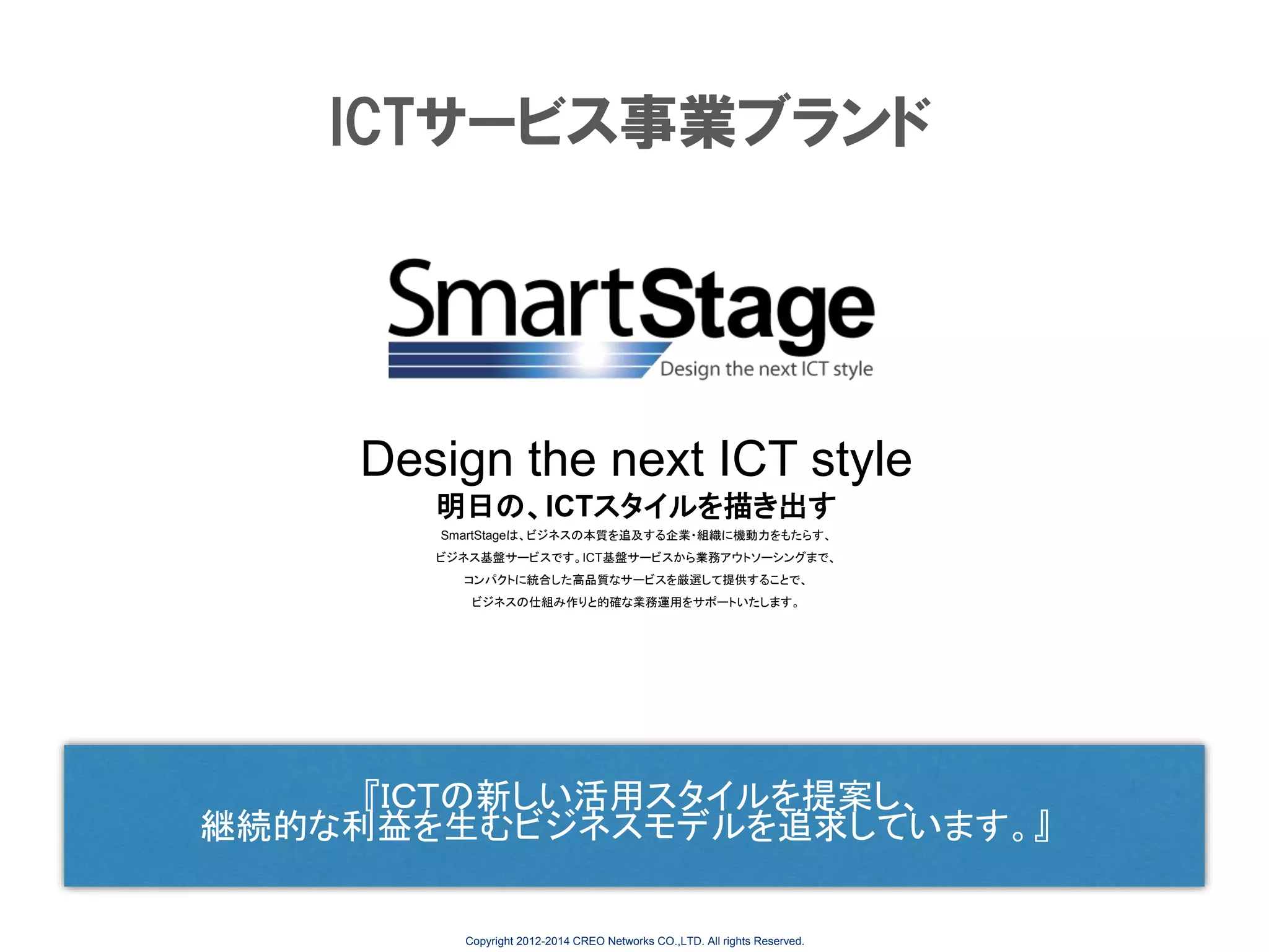 ICTサービス事業ブランド

Design the next ICT style
明日の、ICTスタイルを描き出す
SmartStageは、ビジネスの本質を追及する企業・組織に機動力をもたらす、
ビジネス基盤サービスです。ICT基盤サービスから業務アウトソーシングまで、
コンパクトに統合した高品質なサービスを厳選して提供することで、
ビジネスの仕組み作りと的確な業務運用をサポートいたします。

『ＩＣＴの新しい活用スタイルを提案し、
継続的な利益を生むビジネスモデルを追求しています。』

Copyright 2012-2014 CREO Networks CO.,LTD. All rights Reserved.

 
