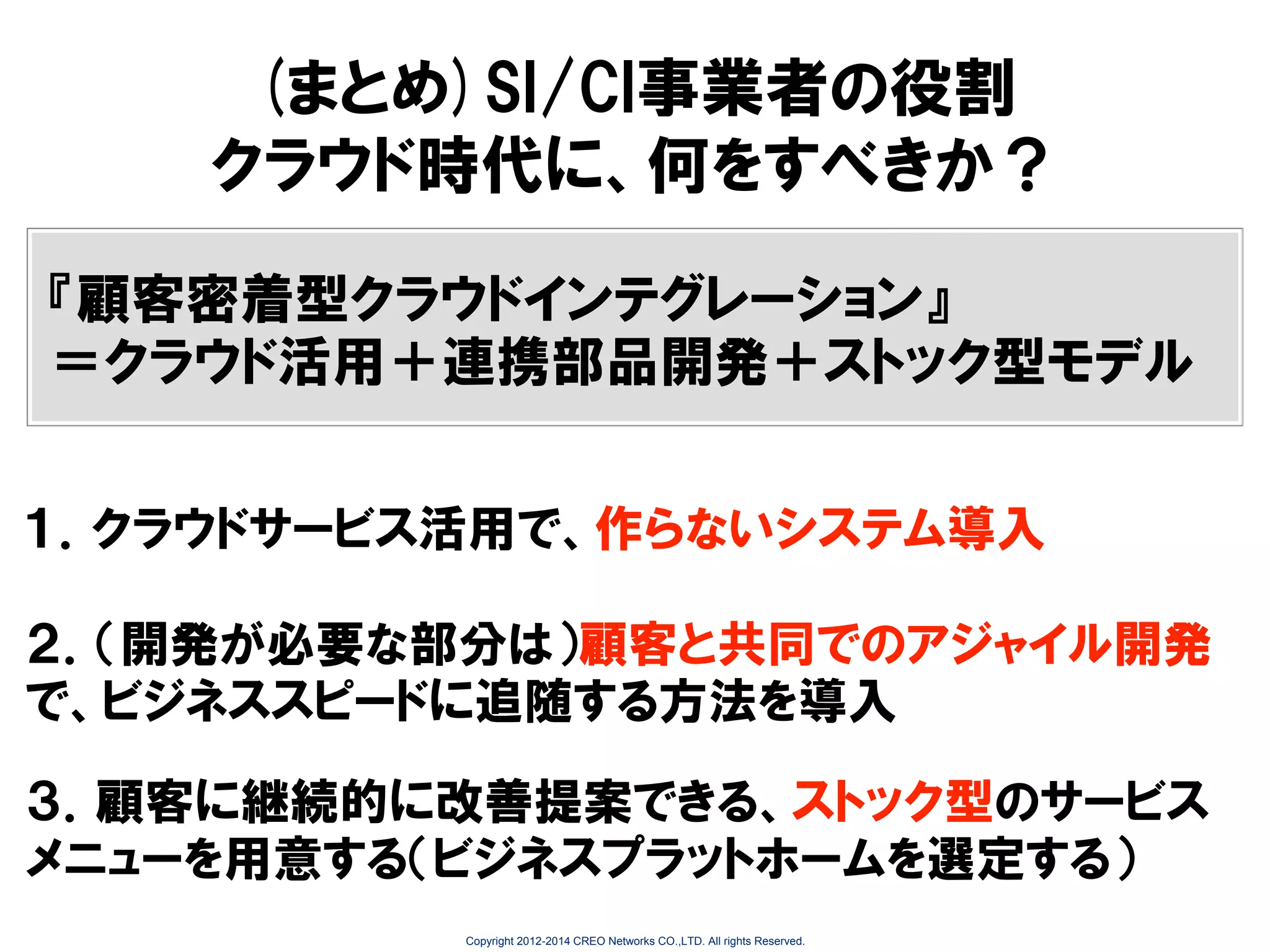 (まとめ)SI/CI事業者の役割
クラウド時代に、何をすべきか？
『顧客密着型クラウドインテグレーション』
＝クラウド活用＋連携部品開発＋ストック型モデル
１．クラウドサービス活用で、作らないシステム導入
２．（開発が必要な部分は）顧客と共同でのアジャイル開発
で、ビジネススピードに追随する方法を導入

３．顧客に継続的に改善提案できる、ストック型のサービス
メニューを用意する（ビジネスプラットホームを選定する）
Copyright 2012-2014 CREO Networks CO.,LTD. All rights Reserved.

 