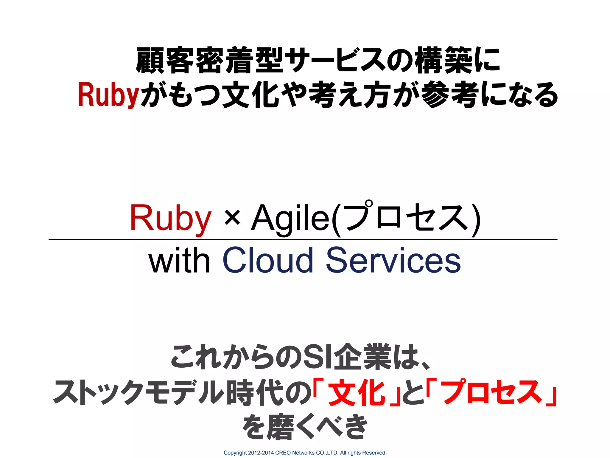 顧客密着型サービスの構築に
Rubyがもつ文化や考え方が参考になる

Ruby × Agile(プロセス)
with Cloud Services
これからのＳＩ企業は、
ストックモデル時代の「文化」と「プロセス」
を磨くべき
Copyright 2012-2014 CREO Networks CO.,LTD. All rights Reserved.

 