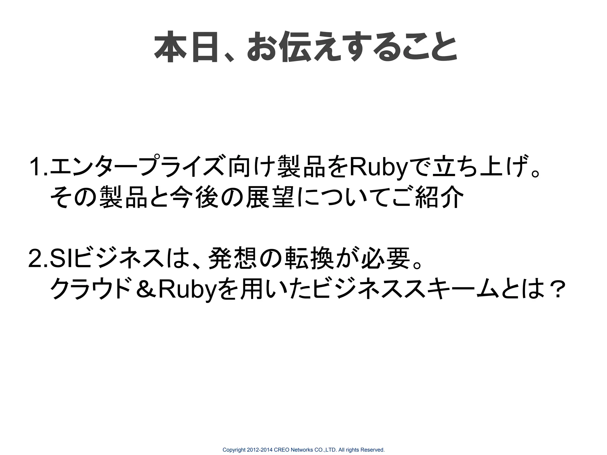 本日、お伝えすること

1.エンタープライズ向け製品をRubyで立ち上げ。
その製品と今後の展望についてご紹介
2.SIビジネスは、発想の転換が必要。
クラウド＆Rubyを用いたビジネススキームとは？

Copyright 2012-2014 CREO Networks CO.,LTD. All rights Reserved.

 