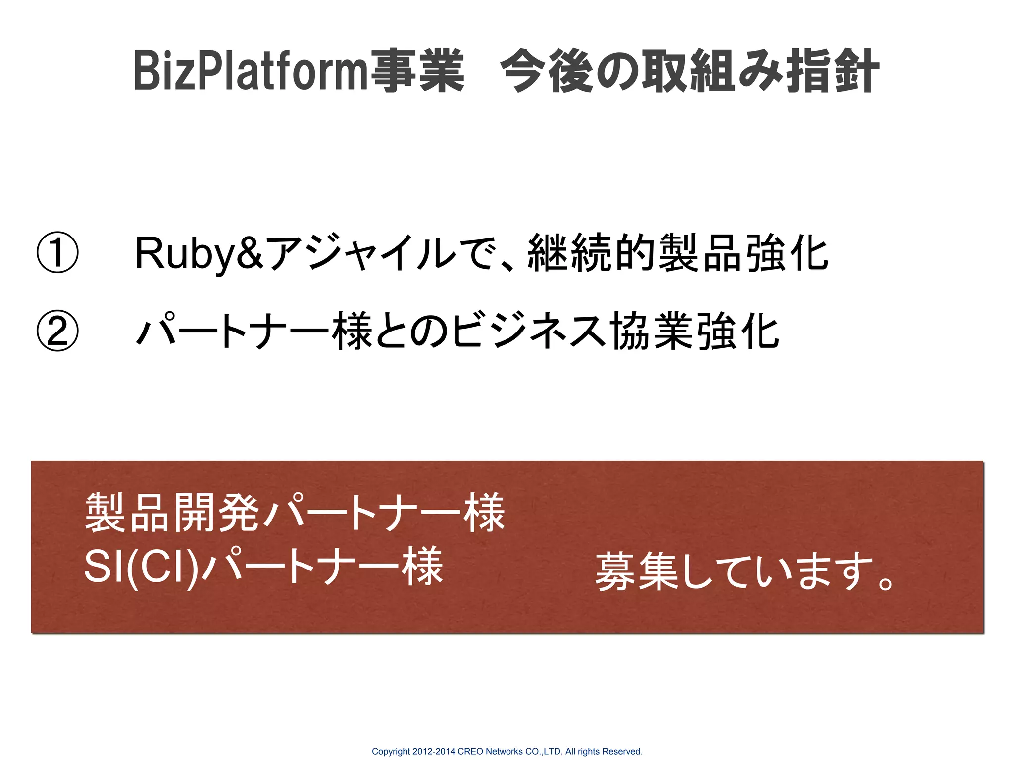 BizPlatform事業 今後の取組み指針

①

Ruby&アジャイルで、継続的製品強化

②

パートナー様とのビジネス協業強化

製品開発パートナー様
SI(CI)パートナー様

募集しています。

Copyright 2012-2014 CREO Networks CO.,LTD. All rights Reserved.

 