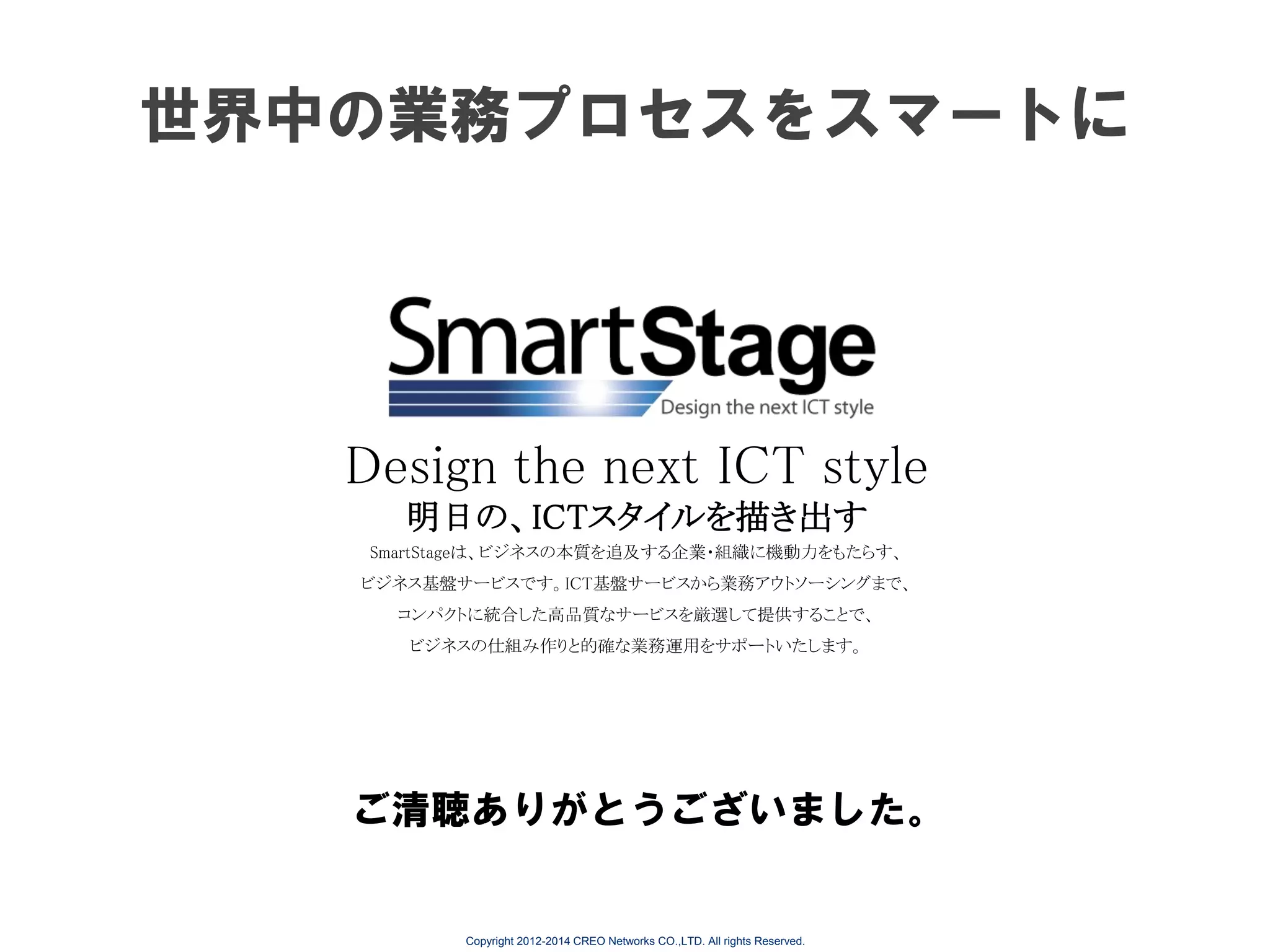 世界中の業務プロセスをスマートに

Design the next ICT style
明日の、ICTスタイルを描き出す
SmartStageは、ビジネスの本質を追及する企業・組織に機動力をもたらす、
ビジネス基盤サービスです。ICT基盤サービスから業務アウトソーシングまで、
コンパクトに統合した高品質なサービスを厳選して提供することで、
ビジネスの仕組み作りと的確な業務運用をサポートいたします。

ご清聴ありがとうございました。

Copyright 2012-2014 CREO Networks CO.,LTD. All rights Reserved.

 