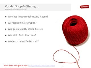 Vor der Shop-Eröffnung …
Was willst Du erreichen?
►

Welches Image möchtest Du haben?

►

Wer ist Deine Zielgruppe?

►

Wie gestaltest Du Deine Preise?

►

Wie sieht Dein Shop aus?

►

Wodurch hebst Du Dich ab?

Noch mehr Infos gibt es hier: http://dawanda.me/roterFaden

 