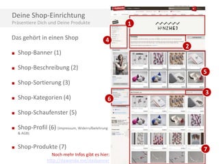 Deine Shop-Einrichtung
Präsentiere Dich und Deine Produkte

Das gehört in einen Shop
■

Shop-Beschreibung (2)

■

4

Shop-Banner (1)

■

1
2

Shop-Sortierung (3)

5

■

Shop-Kategorien (4)

■

Shop-Schaufenster (5)

■

3

Shop-Profil (6) (Impressum, Widerrufbelehrung

6

& AGB)

■

Shop-Produkte (7)
Noch mehr Infos gibt es hier:
http://dawanda.me/dasbanner

7

 