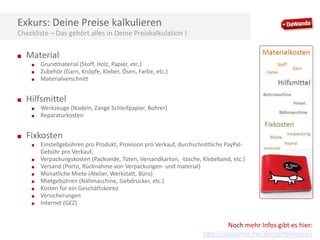 Exkurs: Deine Preise kalkulieren
Checkliste – Das gehört alles in Deine Preiskalkulation I
■

Material
■
■
■

■

Hilfsmittel
■
■

■

Grundmaterial (Stoff, Holz, Papier, etc.)
Zubehör (Garn, Knöpfe, Kleber, Ösen, Farbe, etc.)
Materialverschnitt

Werkzeuge (Nadeln, Zange Schleifpapier, Bohrer)
Reparaturkosten

Fixkosten
■
■
■
■
■
■
■
■

Einstellgebühren pro Produkt, Provision pro Verkauf, durchschnittliche PayPalGebühr pro Verkauf,
Verpackungskosten (Packseide, Tüten, Versandkarton, -tasche, Klebeband, etc.)
Versand (Porto, Rücknahme von Verpackungen- und material)
Monatliche Miete (Atelier, Werkstatt, Büro)
Mietgebühren (Nähmaschine, Siebdrucker, etc.)
Kosten für ein Geschäftskonto
Versicherungen
Internet (GEZ)

Noch mehr Infos gibt es hier:
http://dawanda.me/derperfektepreis

 