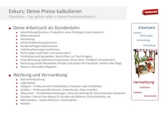 Exkurs: Deine Preise kalkulieren
Checkliste – Das gehört alles in Deine Preiskalkulation II
■

Deine Arbeitszeit als Stundenlohn
■
■
■
■

■
■
■
■
■
■
■

■

Ideenfindung (Kreation, Produktion eines Prototyps, Fotos machen)
Materialeinkauf
Herstellung
Verkaufsabwicklung betreuen
Kundenanfragen beantworten
Individualisierungen abstimmen
Rechnungen (schreiben und ausdrucken)
Produktversand (verpacken, beschriften, zur Post bringen)
Shop-Betreuung (Aktualisierung Banner, Shop-Texte, Profilbild, Schaufenster)
Betreuung soziale Netzwerke (Inhalte und posten bei Facebook, Twitter oder Blog)
Steuern und andere Abgaben

Werbung und Vermarktung
■
■
■
■

■
■
■
■

Startseitenbuchung
Logenplätze
Fotograf – Professionelle Produktfotos, Freisteller oder Profilbilder
Grafiker – Professioneller Banner, Visitenkarten, Flyer erstellen
Übersetzer – Produktbeschreibungen, Shop-Vorstellung für internationales Verkaufen
Goodies – kleine Give-Aways für Kunden wie Buttons, Extra-Produkte, etc.
Merchandise – Danke-Kärtchen, Visitenkarten
Rabatte

 