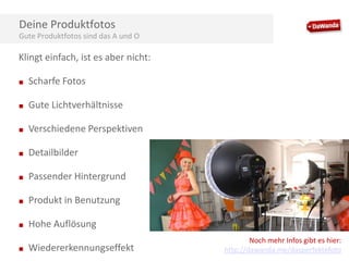 Deine Produktfotos
Gute Produktfotos sind das A und O

Klingt einfach, ist es aber nicht:
■

Scharfe Fotos

■

Gute Lichtverhältnisse

■

Verschiedene Perspektiven

■

Detailbilder

■

Passender Hintergrund

■

Produkt in Benutzung

■

Hohe Auflösung

■

Wiedererkennungseffekt

Noch mehr Infos gibt es hier:
http://dawanda.me/dasperfektefoto

 