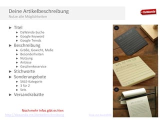 Deine Artikelbeschreibung
Nutze alle Möglichkeiten
►

Titel
►
►
►

►

Beschreibung
►
►
►
►
►

►
►

Größe, Gewicht, Maße
Besonderheiten
Nutzung
Anlässe
Geschenkeservice

Stichworte
Sonderangebote
►
►
►

►

DaWanda-Suche
Google Keyword
Google Trends

SALE-Kategorie
3 für 2
Sets

Versandrabatte

Noch mehr Infos gibt es hier:
http://dawanda.me/Artikelbeschreibung

Shop von bastisRIKE

 