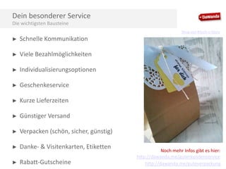 Dein besonderer Service
Die wichtigsten Bausteine
Shop von Kitsch-n-Story

►

Schnelle Kommunikation

►

Viele Bezahlmöglichkeiten

►

Individualisierungsoptionen

►

Geschenkeservice

►

Kurze Lieferzeiten

►

Günstiger Versand

►

Verpacken (schön, sicher, günstig)

►

Danke- & Visitenkarten, Etiketten

►

Rabatt-Gutscheine

Noch mehr Infos gibt es hier:
http://dawanda.me/guterkundenservice
http://dawanda.me/guteverpackung

 
