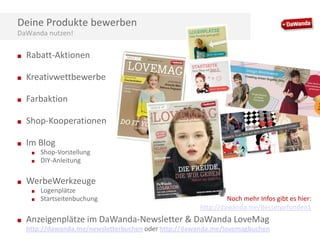 Deine Produkte bewerben
DaWanda nutzen!
■

Rabatt-Aktionen

■

Kreativwettbewerbe

■

Farbaktion

■

Shop-Kooperationen

■

Im Blog
■
■

■

WerbeWerkzeuge
■
■

■

Shop-Vorstellung
DIY-Anleitung

Logenplätze
Startseitenbuchung

Noch mehr Infos gibt es hier:
http://dawanda.me/Bessergefunden1

Anzeigenplätze im DaWanda-Newsletter & DaWanda LoveMag
http://dawanda.me/newsletterbuchen oder http://dawanda.me/lovemagbuchen

 