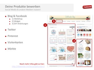 Deine Produkte bewerben
Social Media & andere Medien nutzen!
■

Blog & Facebook
■
■
■

1) WebShop
2) Widget
3) DIY-Anleitungen

■

Pinterest

■

Visitenkarten

■

1

Twitter

■

3

Märkte

Noch mehr Infos gibt es hier:
http://dawanda.me/bessergefunden3

2

 