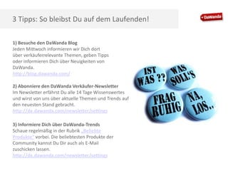 3 Tipps: So bleibst Du auf dem Laufenden!
1) Besuche den DaWanda Blog
Jeden Mittwoch informieren wir Dich dort
über verkäuferrelevante Themen, geben Tipps
oder informieren Dich über Neuigkeiten von
DaWanda.
http://blog.dawanda.com/
2) Abonniere den DaWanda Verkäufer-Newsletter
Im Newsletter erfährst Du alle 14 Tage Wissenswertes
und wirst von uns über aktuelle Themen und Trends auf
den neuesten Stand gebracht.
http://de.dawanda.com/newsletter/settings
3) Informiere Dich über DaWanda-Trends
Schaue regelmäßig in der Rubrik „Beliebte
Produkte“ vorbei. Die beliebtesten Produkte der
Community kannst Du Dir auch als E-Mail
zuschicken lassen.
http://de.dawanda.com/newsletter/settings

 