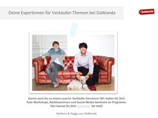 Deine Expertinnen für Verkäufer-Themen bei DaWanda

Komm auch Du zu einem unserer Verkäufer-Seminare! Wir haben für Dich
Foto-Workshops, Rechtsseminare und Social-Media-Seminare im Programm.
Hier kannst Du Dich anmelden. Bis bald!
Stefanie & Peggy von DaWanda

 