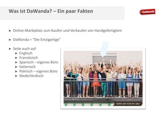 Was ist DaWanda? – Ein paar Fakten

►

Online-Marktplatz zum Kaufen und Verkaufen von Handgefertigtem

►

DaWanda = “Die Einzigartige”

►

Seite auch auf
► Englisch
► Französisch
► Spanisch – eigenes Büro
► Italienisch
► Polnisch – eigenes Büro
► Niederländisch

 
